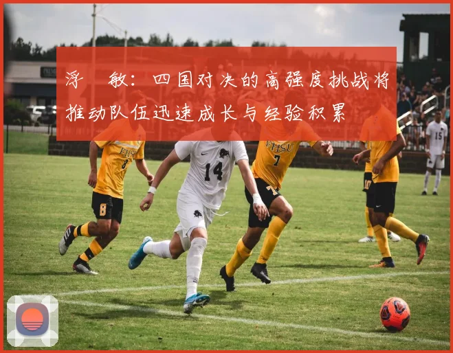 浮嶋敏：四国对决的高强度挑战将推动队伍迅速成长与经验积累