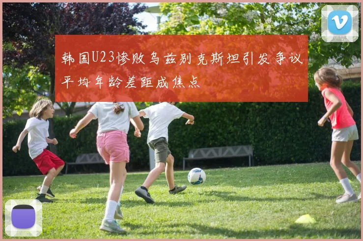 韩国U23惨败乌兹别克斯坦引发争议平均年龄差距成焦点