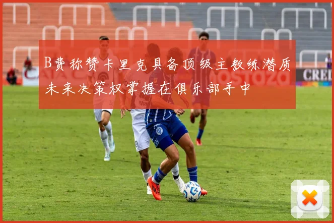 B费称赞卡里克具备顶级主教练潜质未来决策权掌握在俱乐部手中