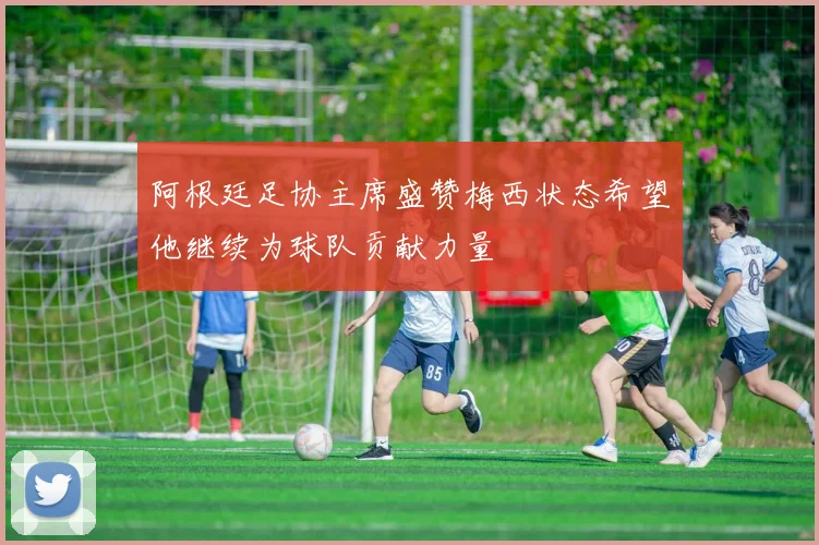 阿根廷足协主席盛赞梅西状态希望他继续为球队贡献力量
