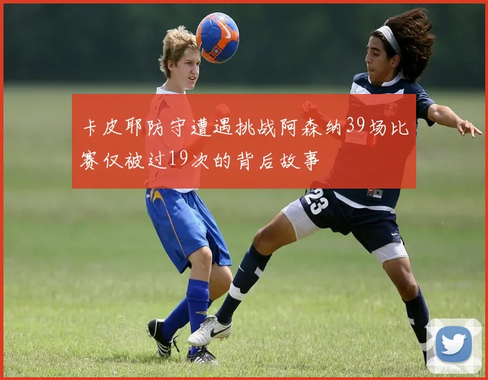 卡皮耶防守遭遇挑战阿森纳39场比赛仅被过19次的背后故事
