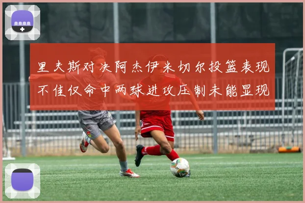 里夫斯对决阿杰伊米切尔投篮表现不佳仅命中两球进攻压制未能显现