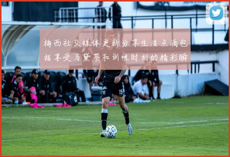 梅西社交媒体更新分享生活点滴包括享受马黛茶和训练时刻的精彩瞬间