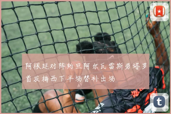 阿根廷对阵约旦阿尔瓦雷斯劳塔罗首发梅西下半场替补出场