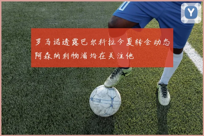 罗马诺透露巴尔科拉今夏转会动态阿森纳利物浦均在关注他