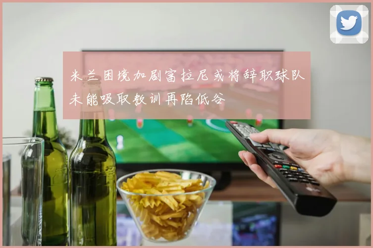 米兰困境加剧富拉尼或将辞职球队未能吸取教训再陷低谷