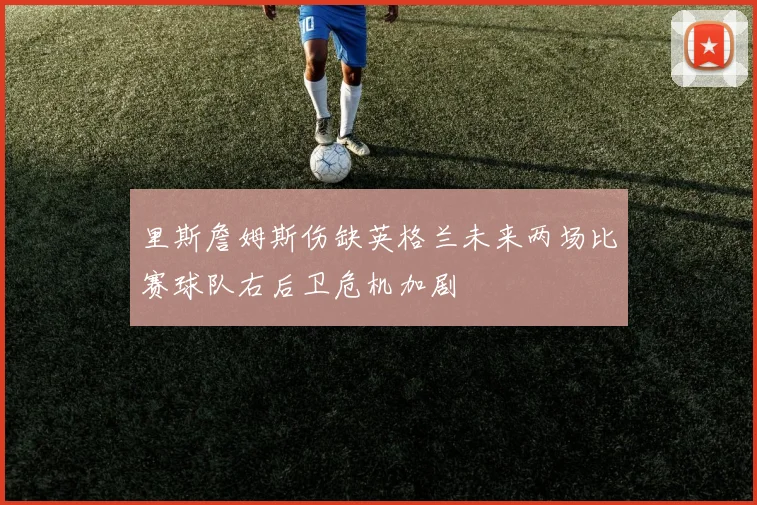 里斯詹姆斯伤缺英格兰未来两场比赛球队右后卫危机加剧