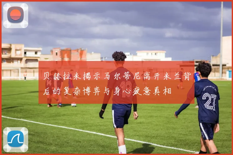 贝赫拉米揭示马尔蒂尼离开米兰背后的复杂博弈与身心疲惫真相