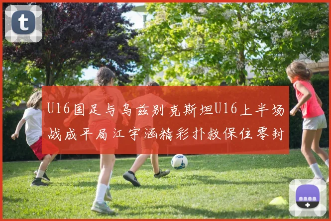 U16国足与乌兹别克斯坦U16上半场战成平局江宇涵精彩扑救保住零封纪录