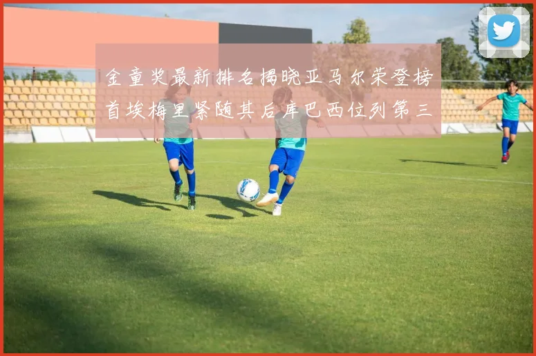 金童奖最新排名揭晓亚马尔荣登榜首埃梅里紧随其后库巴西位列第三