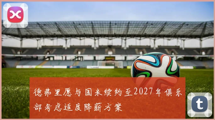 德弗里愿与国米续约至2027年俱乐部考虑适度降薪方案