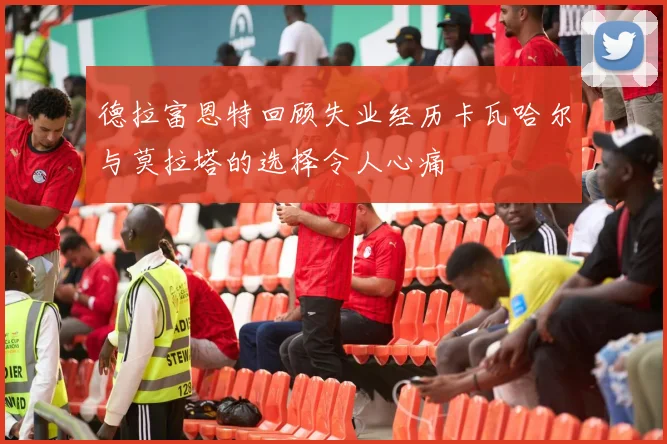 德拉富恩特回顾失业经历卡瓦哈尔与莫拉塔的选择令人心痛