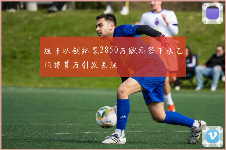 纽卡以创纪录2850万欧元签下法乙门将贾万引发关注