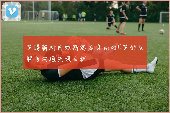罗腾解析内维斯赛后言论对C罗的误解与沟通失误分析