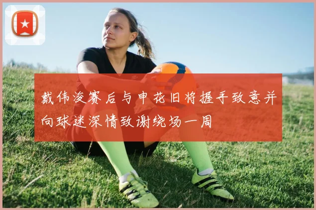 戴伟浚赛后与申花旧将握手致意并向球迷深情致谢绕场一周