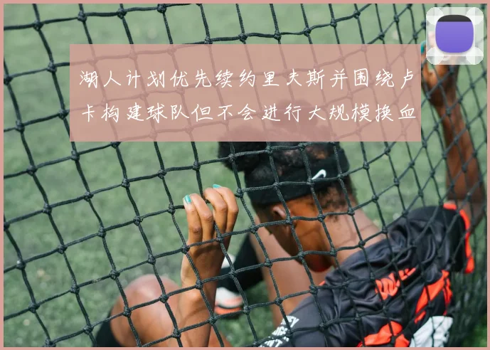 湖人计划优先续约里夫斯并围绕卢卡构建球队但不会进行大规模换血