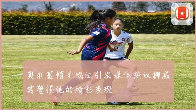 奥利塞帽子戏法引发媒体热议挪威需警惕他的精彩表现