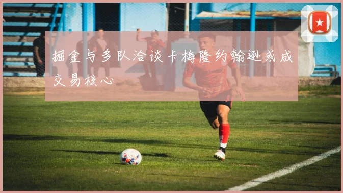 掘金与多队洽谈卡梅隆约翰逊或成交易核心